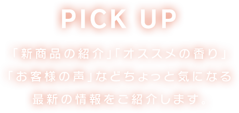PICK UP 「新商品の紹介」「オススメの香り」「お客様の声」などちょっと気になる最新の情報をご紹介します。