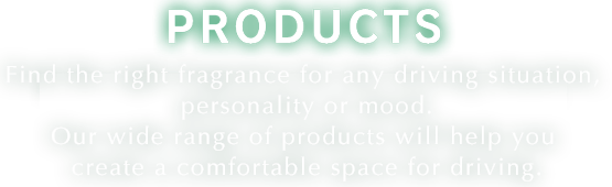 PRODUCTS Find the right fragrance for any driving situation, personality or mood. Our wide range of products will help you create a comfortable space for driving.