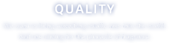 Quality We want to bring something totally new into the world. And are aiming for the pinnacle of fragrance.