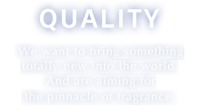 Quality We want to bring something totally new into the world. And are aiming for the pinnacle of fragrance.